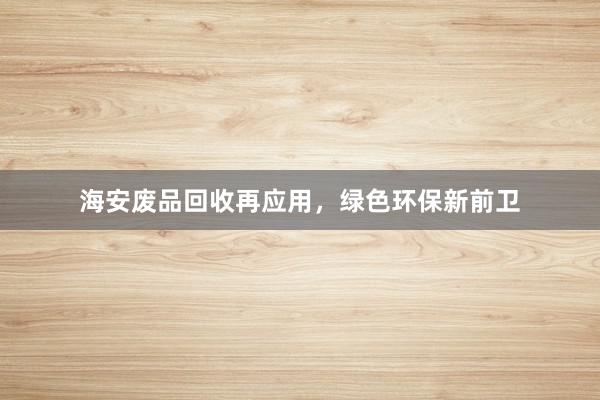海安废品回收再应用，绿色环保新前卫